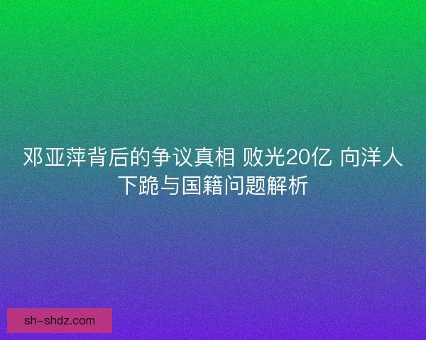 邓亚萍背后的争议真相 败光20亿 向洋人下跪与国籍问题解析