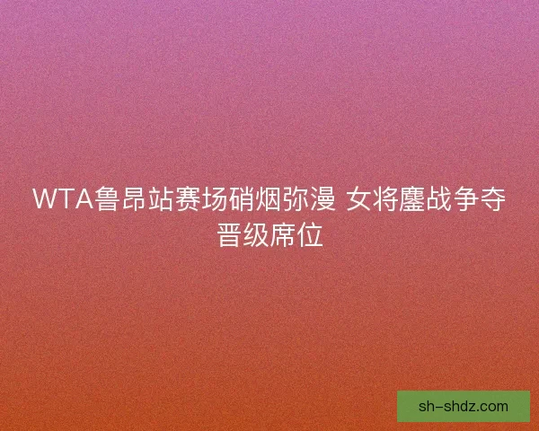 WTA鲁昂站赛场硝烟弥漫 女将鏖战争夺晋级席位