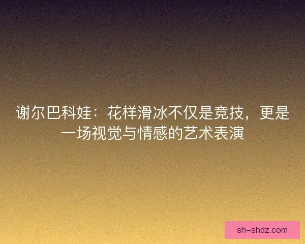 谢尔巴科娃：花样滑冰不仅是竞技，更是一场视觉与情感的艺术表演